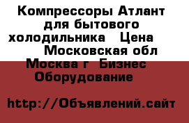 Компрессоры Атлант для бытового холодильника › Цена ­ 2 340 - Московская обл., Москва г. Бизнес » Оборудование   